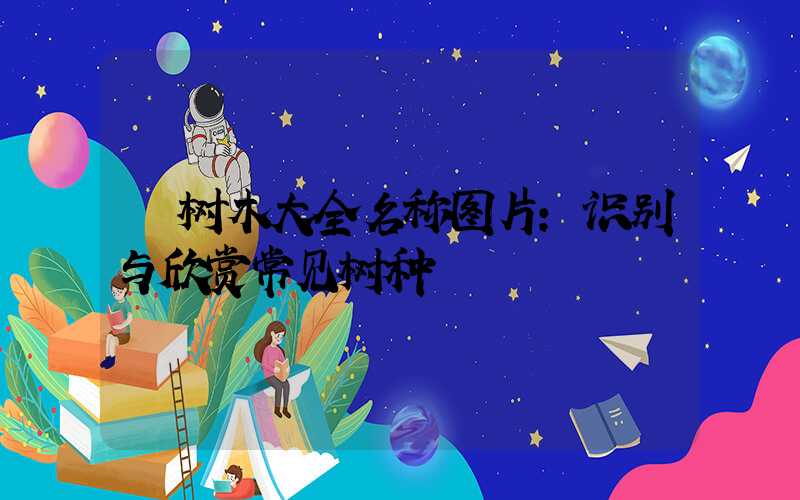 树木大全名称图片:识别与欣赏常见树种